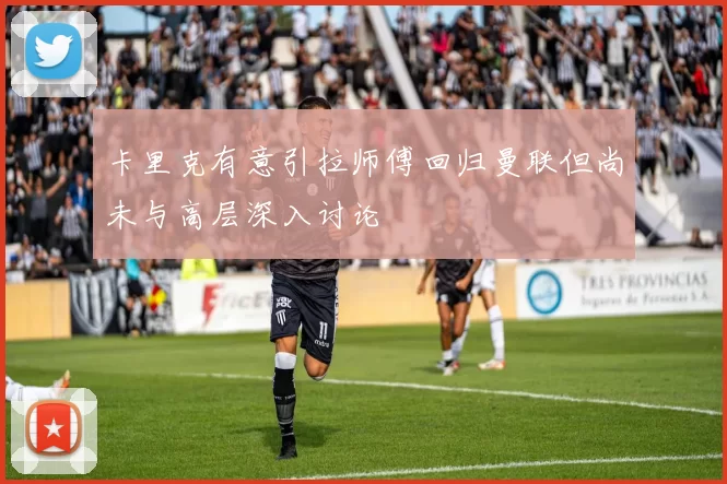 卡里克有意引拉师傅回归曼联但尚未与高层深入讨论