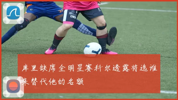 库里缺席全明星赛科尔透露将选谁来替代他的名额
