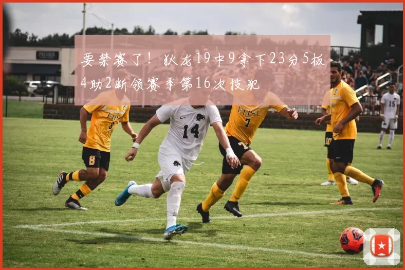 要禁赛了！狄龙19中9拿下23分5板4助2断领赛季第16次技犯