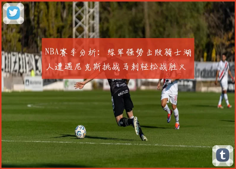NBA赛季分析：绿军强势击败骑士湖人遭遇尼克斯挑战马刺轻松战胜火箭