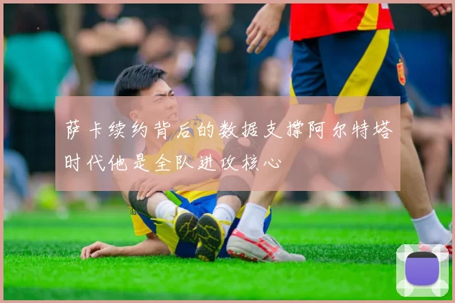 萨卡续约背后的数据支撑阿尔特塔时代他是全队进攻核心