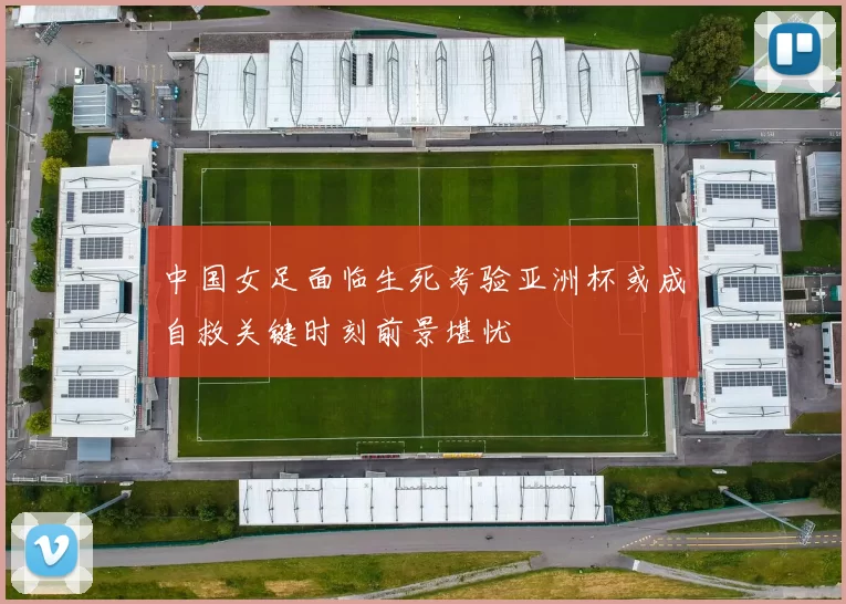 中国女足面临生死考验亚洲杯或成自救关键时刻前景堪忧