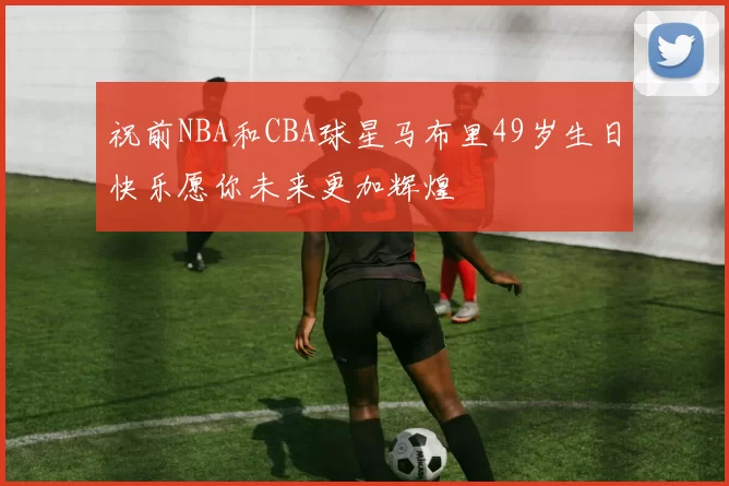 祝前NBA和CBA球星马布里49岁生日快乐愿你未来更加辉煌