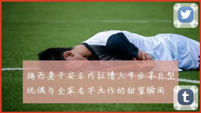 梅西妻子安东内拉情人节分享巨型玩偶与全家名字画作的甜蜜瞬间