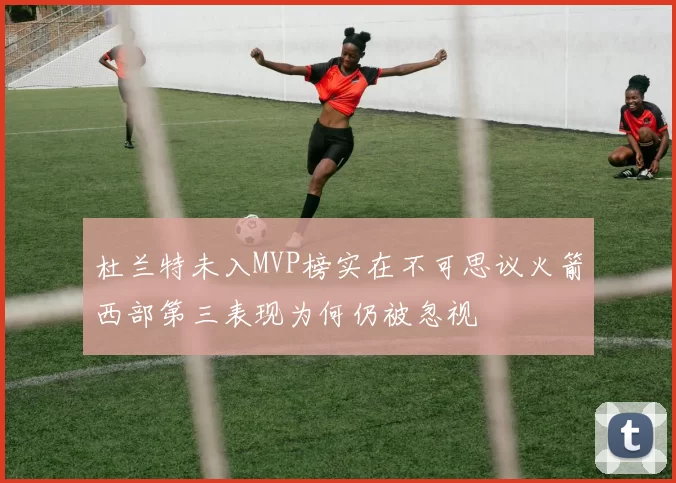 杜兰特未入MVP榜实在不可思议火箭西部第三表现为何仍被忽视