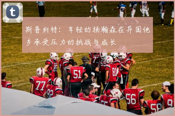 斯普利特：年轻的杨瀚森在异国他乡承受压力的挑战与成长