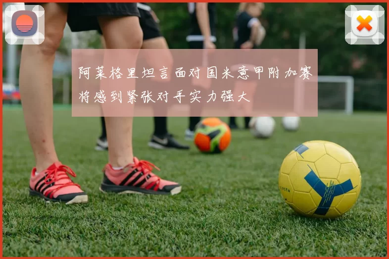 阿莱格里坦言面对国米意甲附加赛将感到紧张对手实力强大