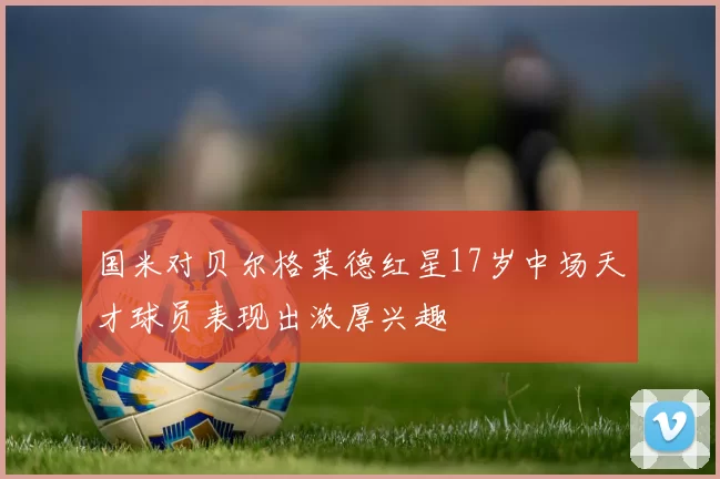 国米对贝尔格莱德红星17岁中场天才球员表现出浓厚兴趣