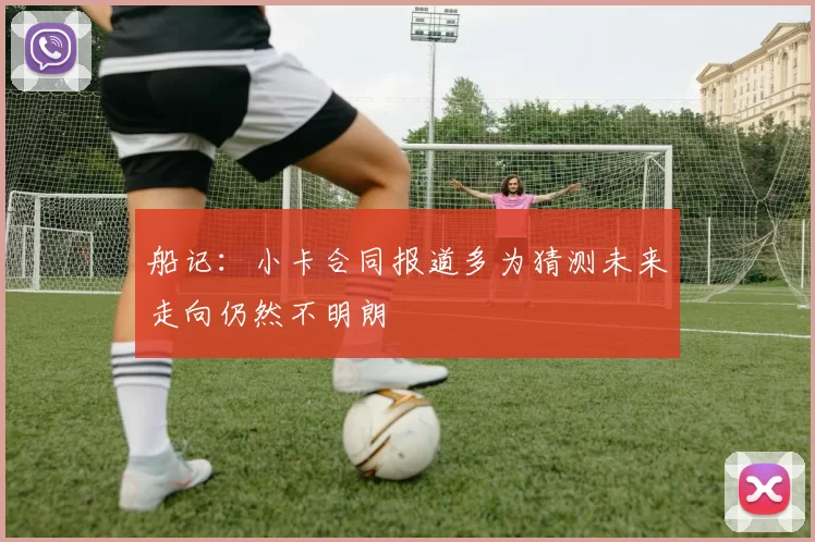 船记：小卡合同报道多为猜测未来走向仍然不明朗