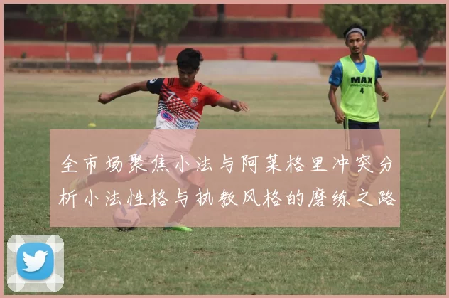 全市场聚焦小法与阿莱格里冲突分析小法性格与执教风格的磨练之路