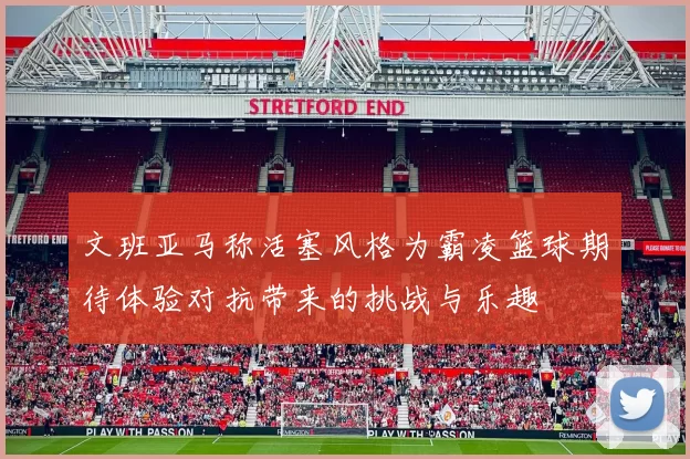 文班亚马称活塞风格为霸凌篮球期待体验对抗带来的挑战与乐趣