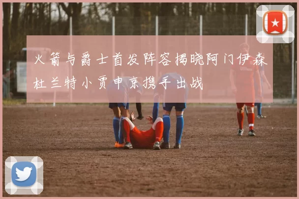 火箭与爵士首发阵容揭晓阿门伊森杜兰特小贾申京携手出战