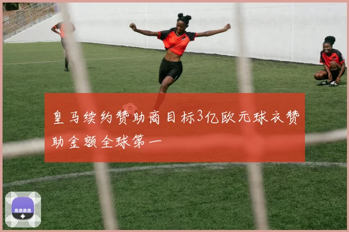 皇马续约赞助商目标3亿欧元球衣赞助金额全球第一