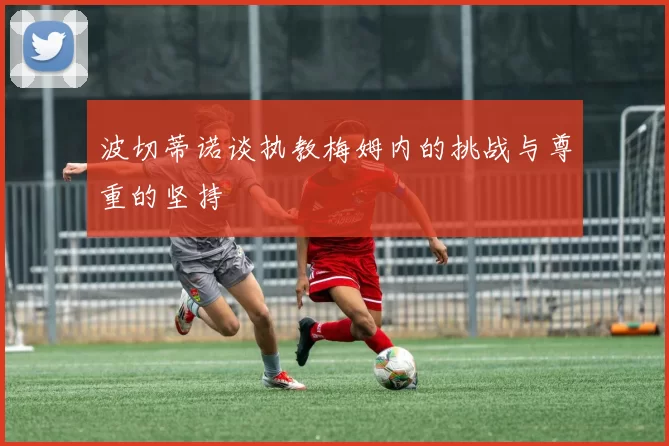 波切蒂诺谈执教梅姆内的挑战与尊重的坚持