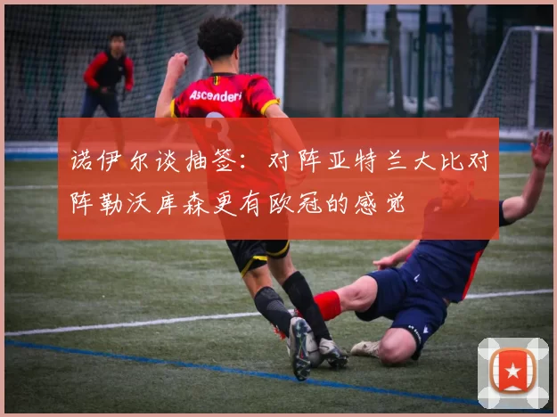 诺伊尔谈抽签：对阵亚特兰大比对阵勒沃库森更有欧冠的感觉