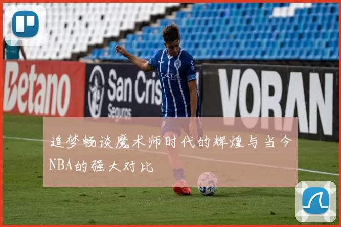 追梦畅谈魔术师时代的辉煌与当今NBA的强大对比