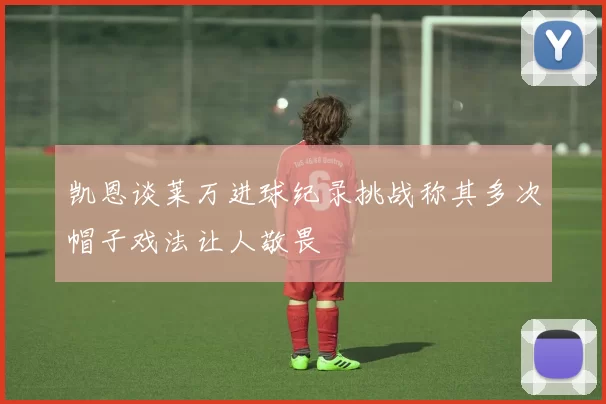凯恩谈莱万进球纪录挑战称其多次帽子戏法让人敬畏