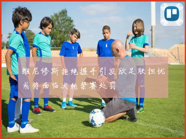 维尼修斯拒绝握手引发欧足联担忧或将面临次轮禁赛处罚