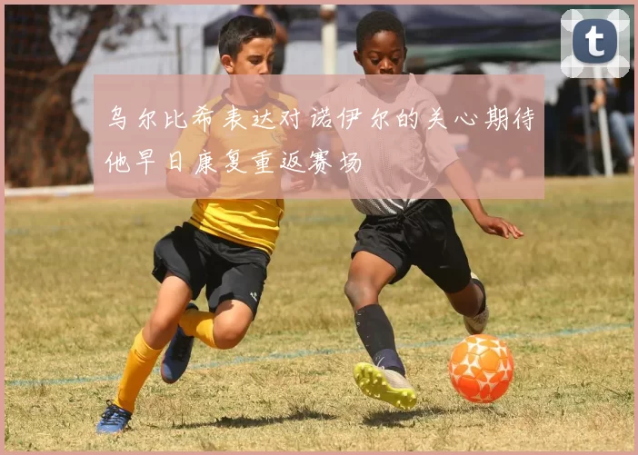 乌尔比希表达对诺伊尔的关心期待他早日康复重返赛场