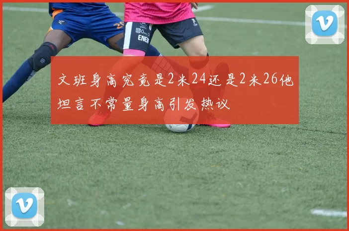文班身高究竟是2米24还是2米26他坦言不常量身高引发热议