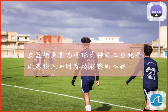女篮热身赛巴西球员神奇三分绝平比赛拖入加时赛精彩瞬间回顾