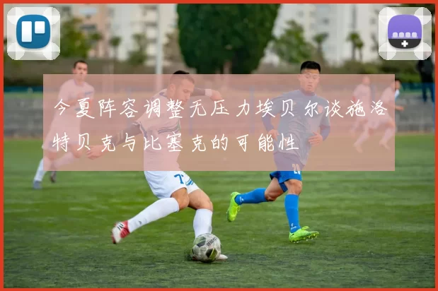 今夏阵容调整无压力埃贝尔谈施洛特贝克与比塞克的可能性