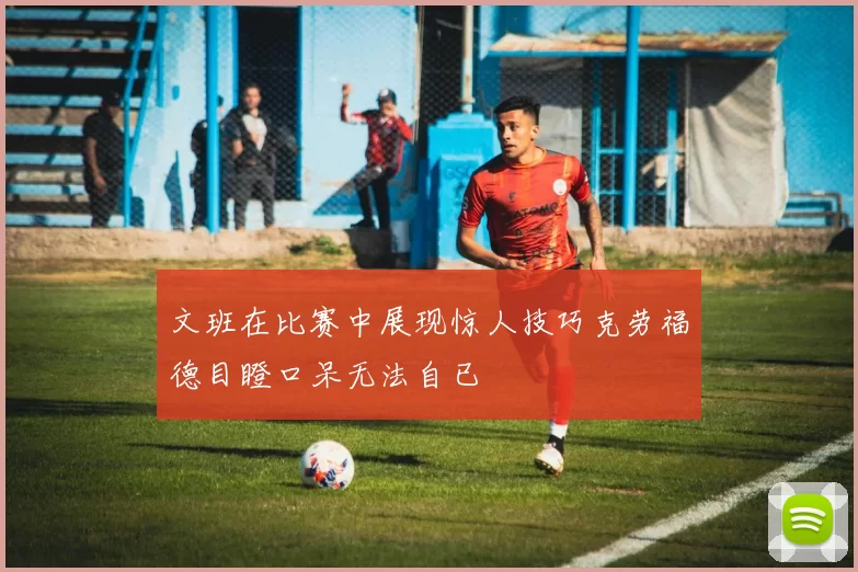 文班在比赛中展现惊人技巧克劳福德目瞪口呆无法自已