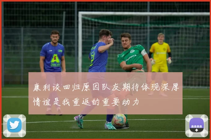 康利谈回归原因队友期待体现深厚情谊是我重返的重要动力