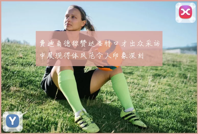 费迪南德称赞达洛特口才出众采访中展现得体风范令人印象深刻