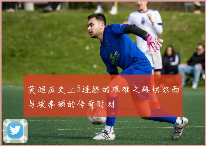 英超历史上5连胜的艰难之路切尔西与埃弗顿的传奇时刻