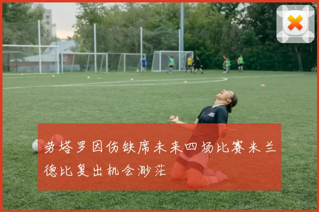 劳塔罗因伤缺席未来四场比赛米兰德比复出机会渺茫